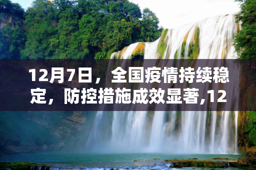 12月7日，全国疫情持续稳定，防控措施成效显著,12月7日全国疫情持续稳定防控