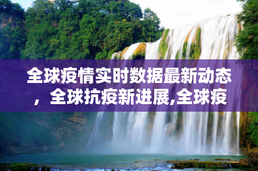 全球疫情实时数据最新动态，全球抗疫新进展,全球疫情时实数据最新