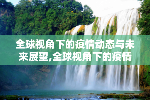 全球视角下的疫情动态与未来展望,全球视角下的疫情动态与未来展望