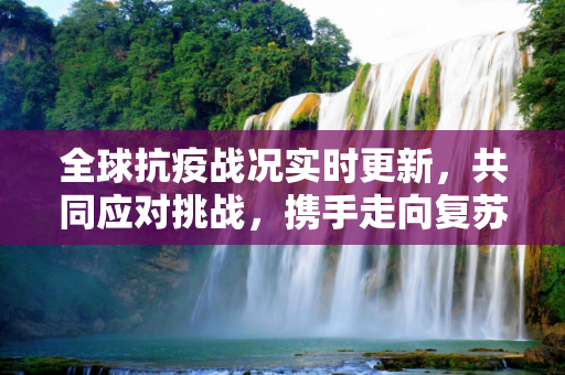 全球抗疫战况实时更新，共同应对挑战，携手走向复苏,全球抗疫战况实时更新