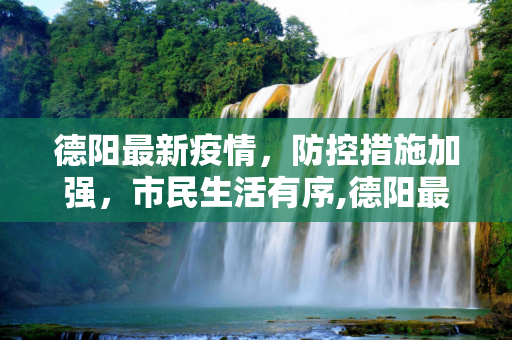 德阳最新疫情，防控措施加强，市民生活有序,德阳最新疫情
