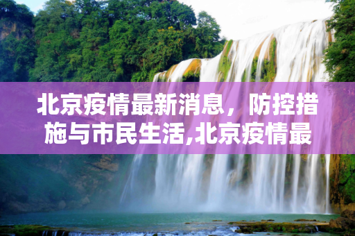 北京疫情最新消息，防控措施与市民生活,北京疫情最新消息今天