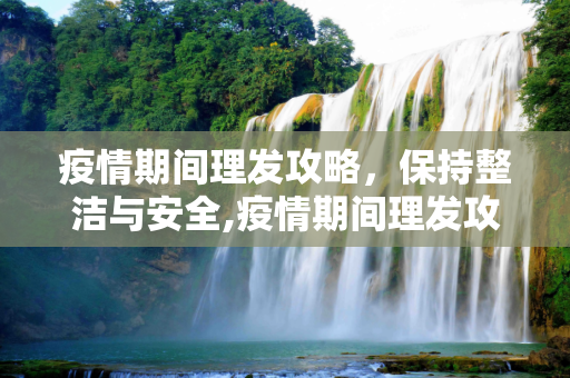 疫情期间理发攻略，保持整洁与安全,疫情期间理发攻略